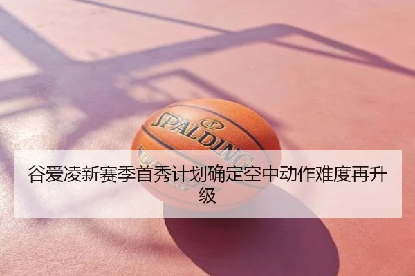 谷爱凌新赛季首秀计划确定空中动作难度再升级