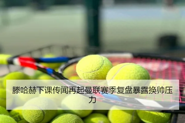 滕哈赫下课传闻再起曼联赛季复盘暴露换帅压力