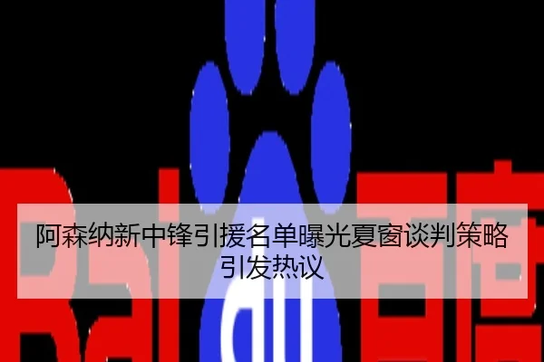 阿森纳新中锋引援名单曝光夏窗谈判策略引发热议