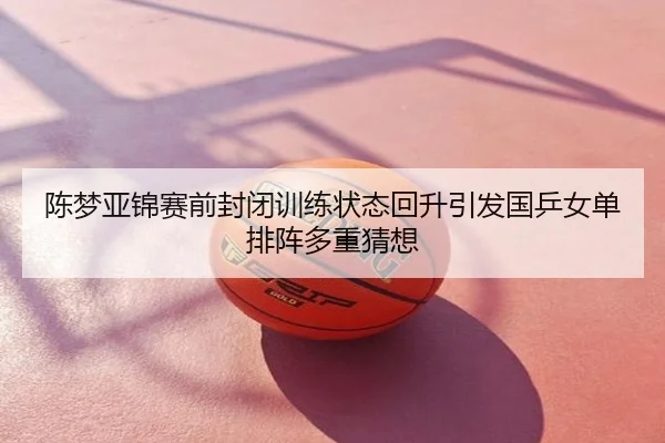 陈梦亚锦赛前封闭训练状态回升引发国乒女单排阵多重猜想