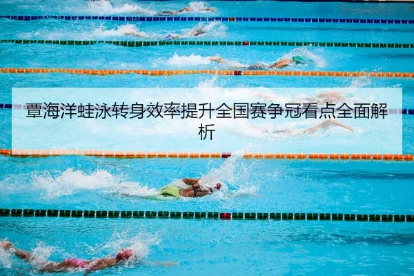 覃海洋蛙泳转身效率提升全国赛争冠看点全面解析