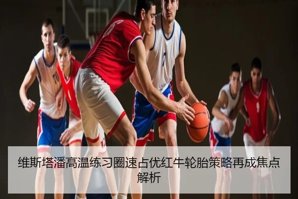 维斯塔潘高温练习圈速占优红牛轮胎策略再成焦点解析