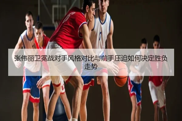 张伟丽卫冕战对手风格对比与前手压迫如何决定胜负走势