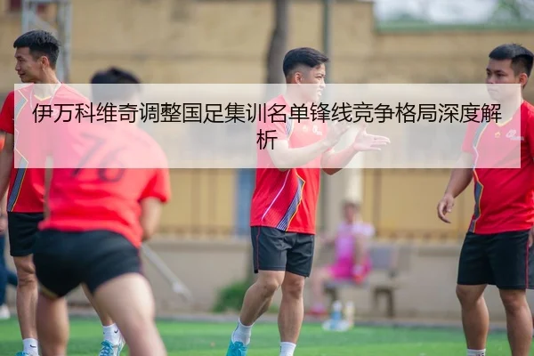 伊万科维奇调整国足集训名单锋线竞争格局深度解析