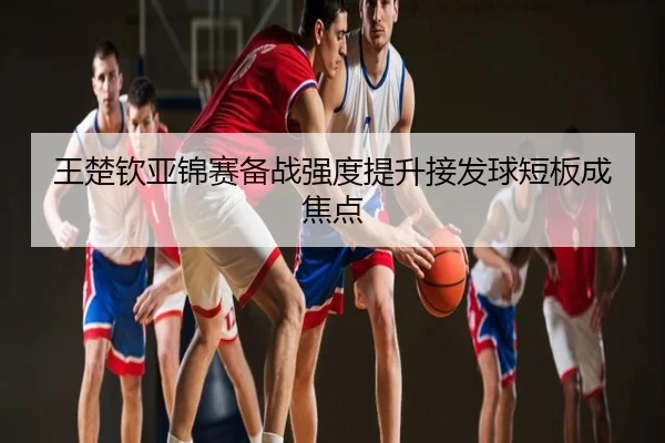 王楚钦亚锦赛备战强度提升接发球短板成焦点
