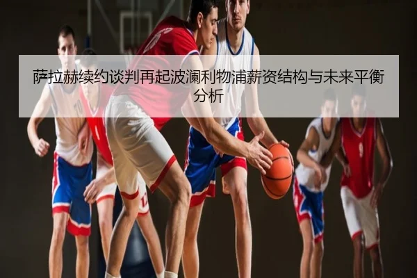萨拉赫续约谈判再起波澜利物浦薪资结构与未来平衡分析