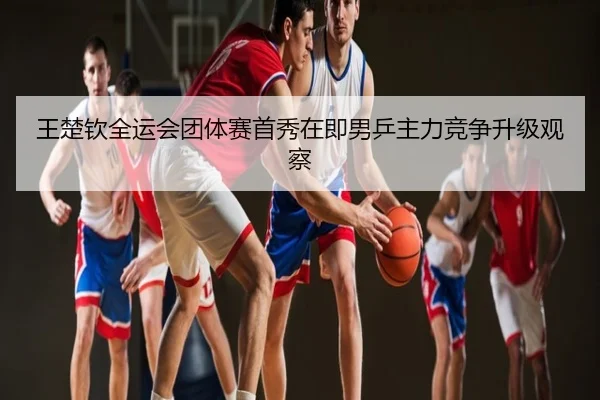王楚钦全运会团体赛首秀在即男乒主力竞争升级观察