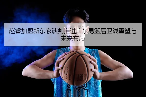 赵睿加盟新东家谈判推进广东男篮后卫线重塑与未来布局