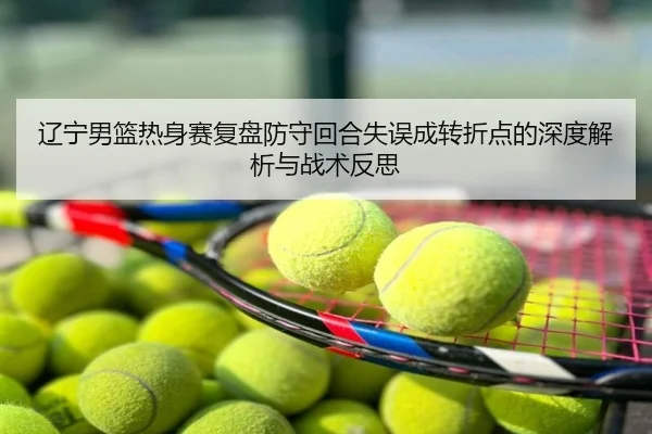 辽宁男篮热身赛复盘防守回合失误成转折点的深度解析与战术反思