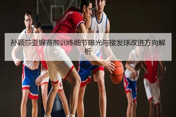 孙颖莎亚锦赛前训练细节曝光与接发球改进方向解析